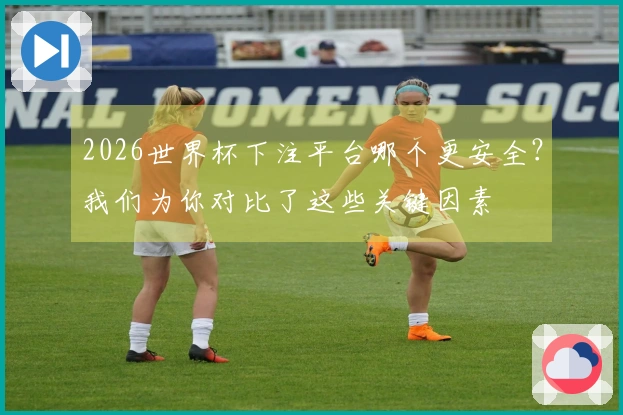 2026世界杯下注平台哪个更安全？我们为你对比了这些关键因素