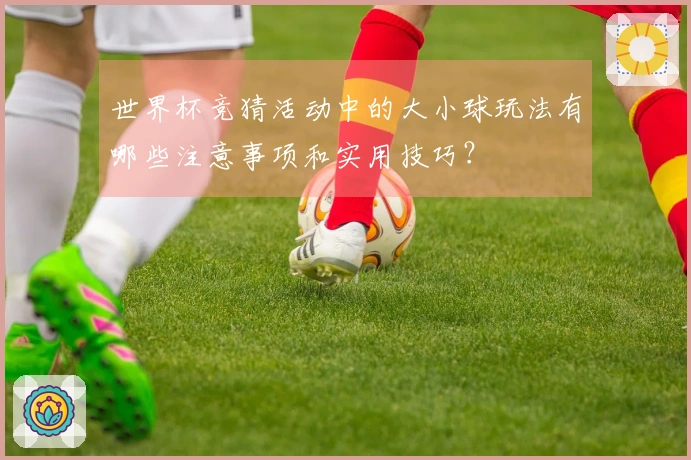 世界杯竞猜活动中的大小球玩法有哪些注意事项和实用技巧？